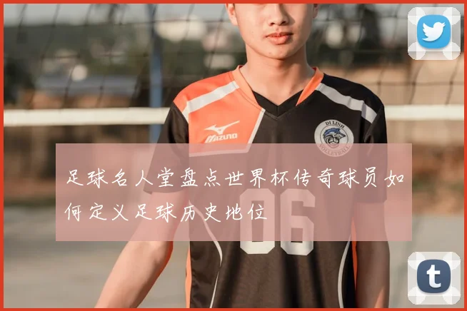 足球名人堂盘点世界杯传奇球员如何定义足球历史地位