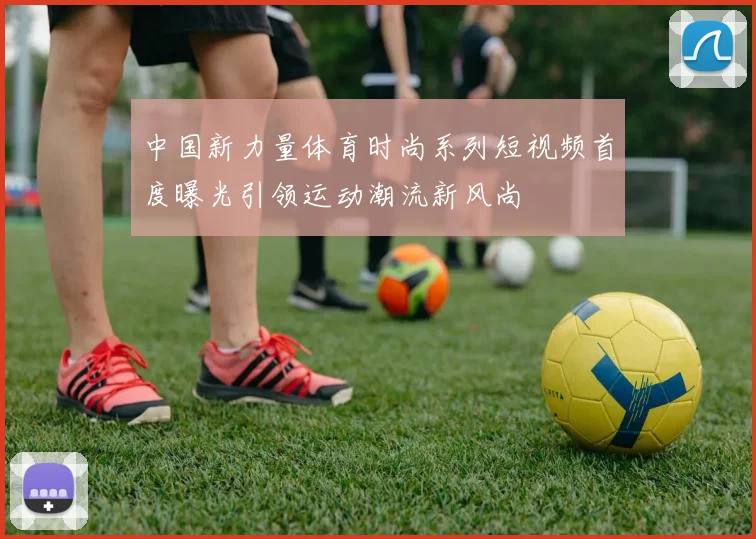 中国新力量体育时尚系列短视频首度曝光引领运动潮流新风尚