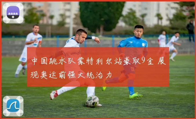 中国跳水队蒙特利尔站豪取9金 展现奥运前强大统治力