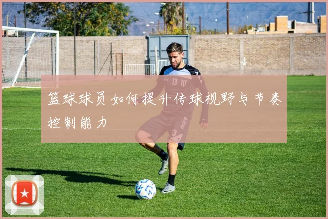 篮球球员如何提升传球视野与节奏控制能力