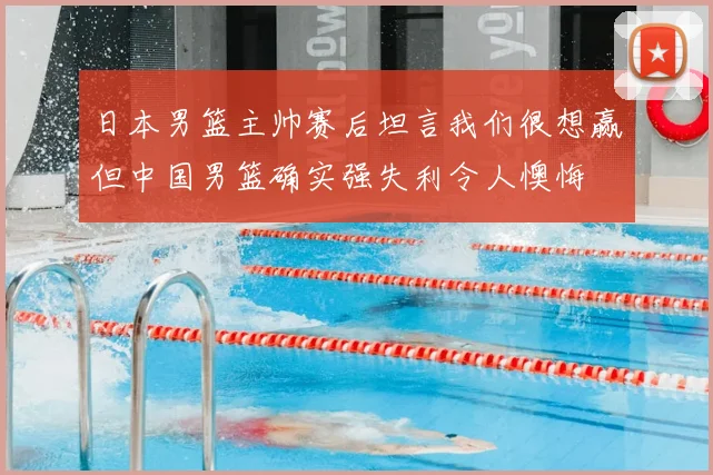 日本男篮主帅赛后坦言我们很想赢但中国男篮确实强失利令人懊悔