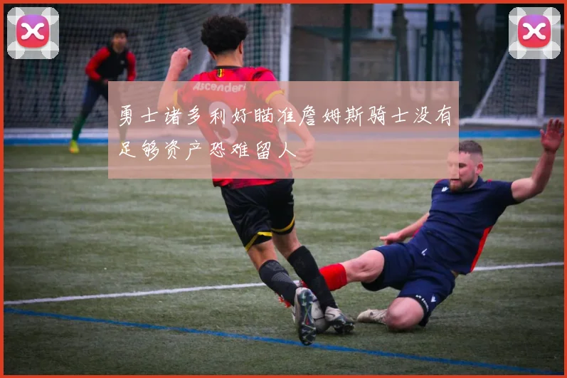 勇士诸多利好瞄准詹姆斯骑士没有足够资产恐难留人