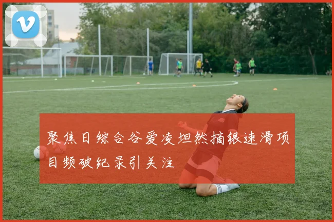 聚焦日综合谷爱凌坦然摘银速滑项目频破纪录引关注