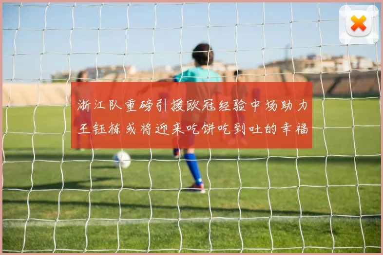 浙江队重磅引援欧冠经验中场助力王钰栋或将迎来吃饼吃到吐的幸福烦恼