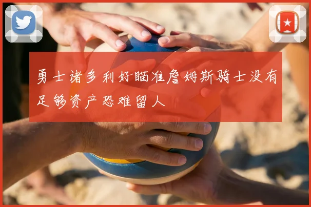 勇士诸多利好瞄准詹姆斯骑士没有足够资产恐难留人