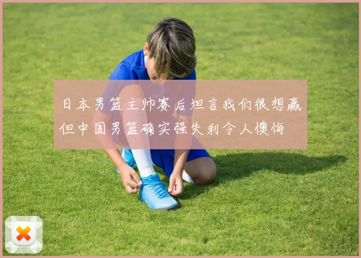日本男篮主帅赛后坦言我们很想赢但中国男篮确实强失利令人懊悔