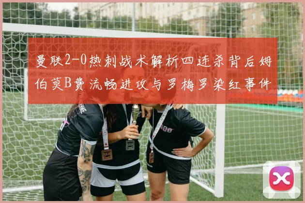 曼联2-0热刺战术解析四连杀背后姆伯莫B费流畅进攻与罗梅罗染红事件