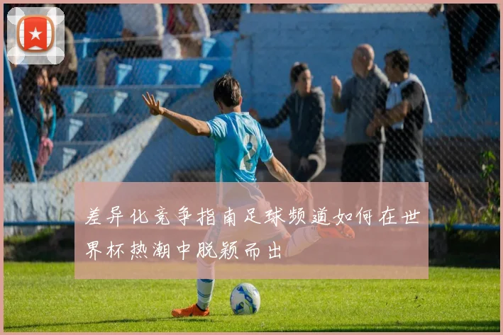 差异化竞争指南足球频道如何在世界杯热潮中脱颖而出