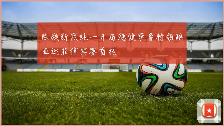 陈顾新黑纯一开局稳健萨鲁特领跑亚巡菲律宾赛首轮