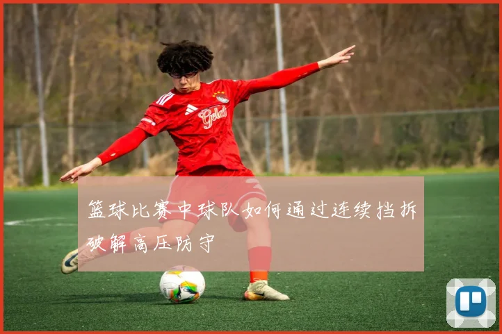 篮球比赛中球队如何通过连续挡拆破解高压防守